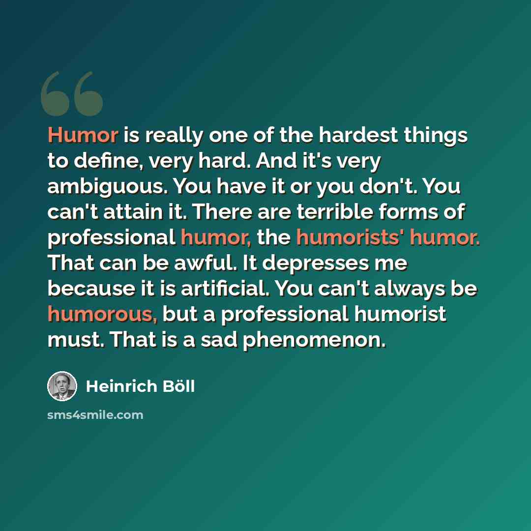 “Humor is really one of the hardest things to define, very hard. And it's very ambiguous. You have it or you don't. You can't attain it. There are terrible forms of professional humor, the humorists' humor. That can be awful. It depresses me because it is artificial. You can't always be humorous…” quote by Heinrich Böll
