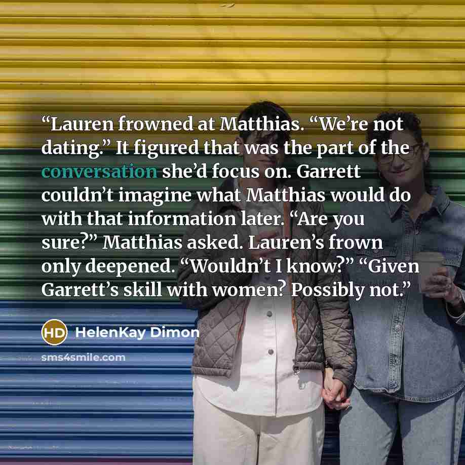 “Lauren frowned at Matthias. “We’re not dating.” It figured that was the part of the conversation she’d focus on. Garrett couldn’t imagine what Matthias would do with that information later. “Are you sure?” Matthias asked. Lauren’s frown only deepened. “Wouldn’t I know?” “Given Garrett’s skill with…” quote by HelenKay Dimon