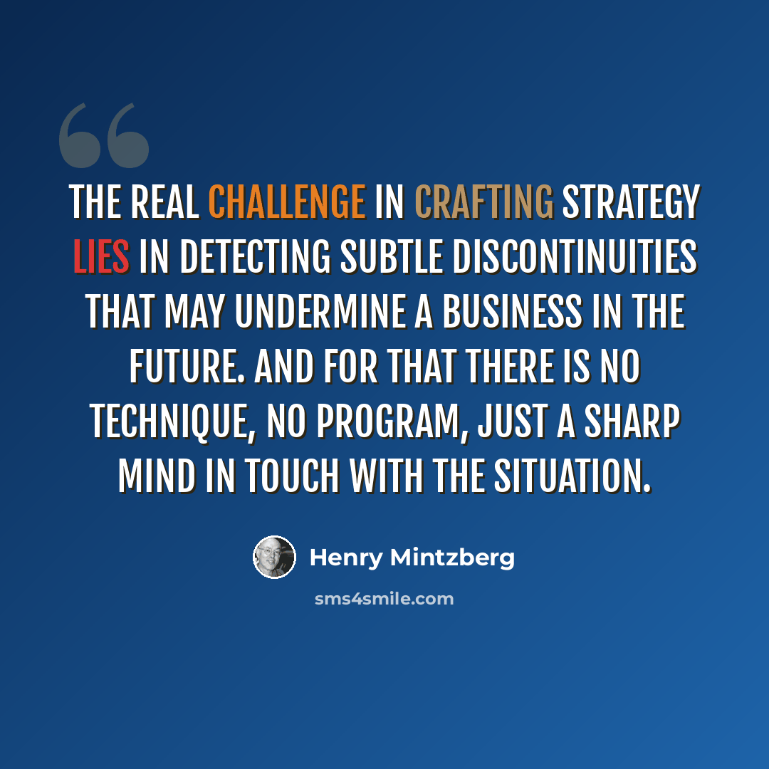 “The real challenge in crafting strategy lies in detecting subtle discontinuities that may undermine a business in the future. And for that there is no technique, no program, just a sharp mind in touch with the situation.” quote by Henry Mintzberg