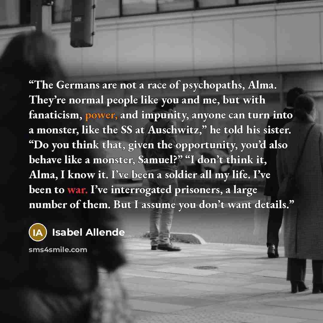 “The Germans are not a race of psychopaths, Alma. They’re normal people like you and me, but with fanaticism, power, and impunity, anyone can turn into a monster, like the SS at Auschwitz,” he told his sister. “Do you think that, given the opportunity, you’d also behave like a monster, Samuel?” “I…” quote by Isabel Allende