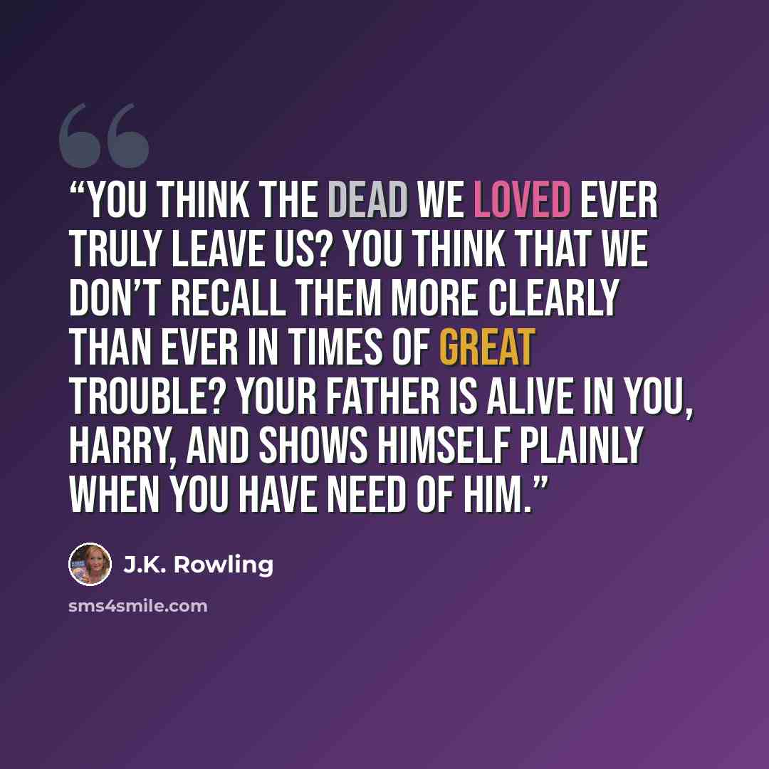 “You think the dead we loved ever truly leave us? You think that we don’t recall them more clearly than ever in times of great trouble? Your father is alive in you, Harry, and shows himself plainly when you have need of him.” quote by J.K. Rowling