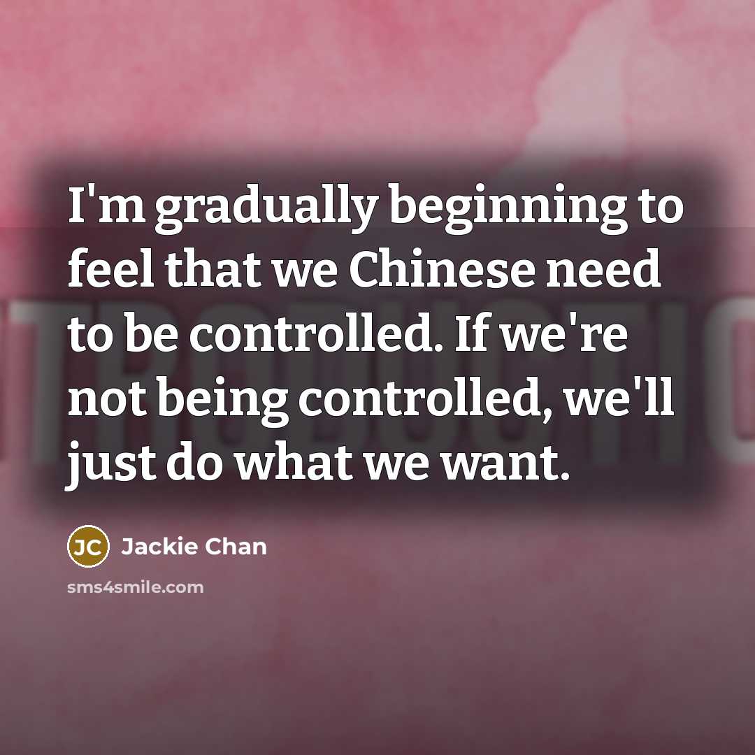 “I'm gradually beginning to feel that we Chinese need to be controlled. If we're not being controlled, we'll just do what we want.” quote by Jackie Chan