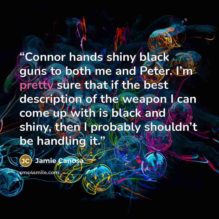 “Connor hands shiny black guns to both me and Peter. I’m pretty sure that if the best description of the weapon I can come up with is black and shiny, then I probably shouldn’t be handling it.” quote by Jamie Canosa