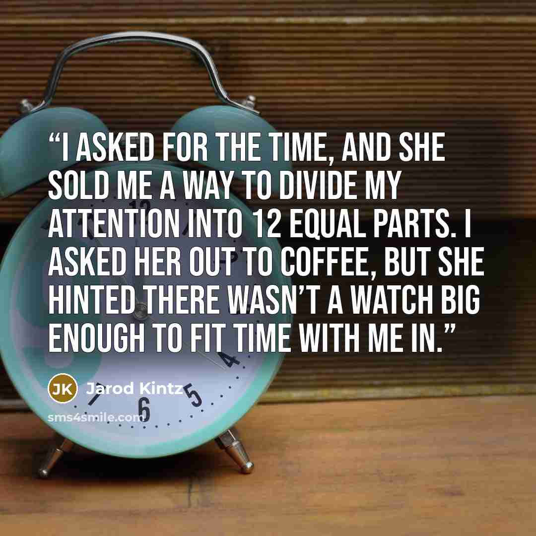 “I asked for the time, and she sold me a way to divide my attention into 12 equal parts. I asked her out to coffee, but she hinted there wasn’t a watch big enough to fit time with me in.” quote by Jarod Kintz