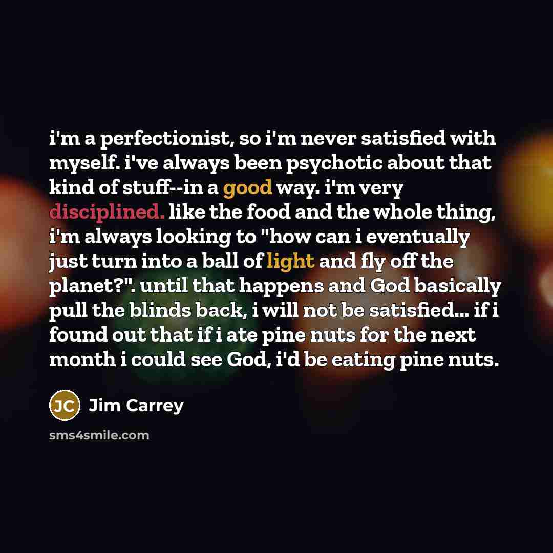 “i'm a perfectionist, so i'm never satisfied with myself. i've always been psychotic about that kind of stuff--in a good way. i'm very disciplined. like the food and the whole thing, i'm always looking to "how can i eventually just turn into a ball of light and fly off the planet?". until that…” quote by Jim Carrey