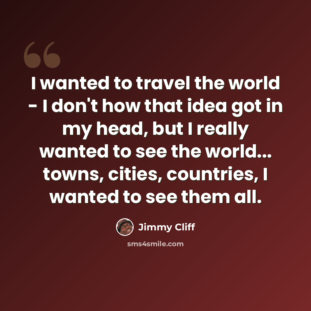 “I wanted to travel the world - I don't how that idea got in my head, but I really wanted to see the world... towns, cities, countries, I wanted to see them all.” quote by Jimmy Cliff