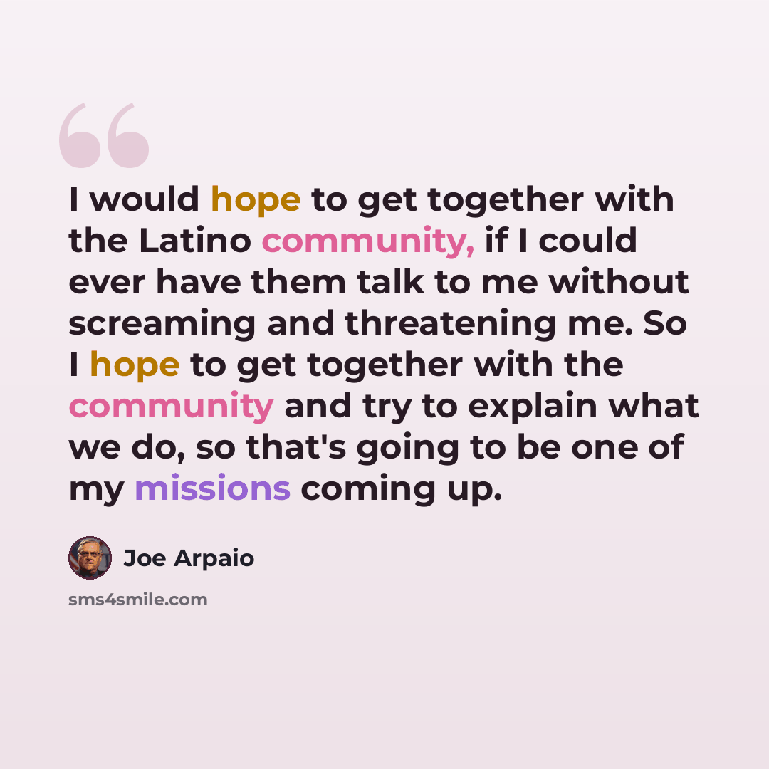 “I would hope to get together with the Latino community, if I could ever have them talk to me without screaming and threatening me. So I hope to get together with the community and try to explain what we do, so that's going to be one of my missions coming up.” quote by Joe Arpaio