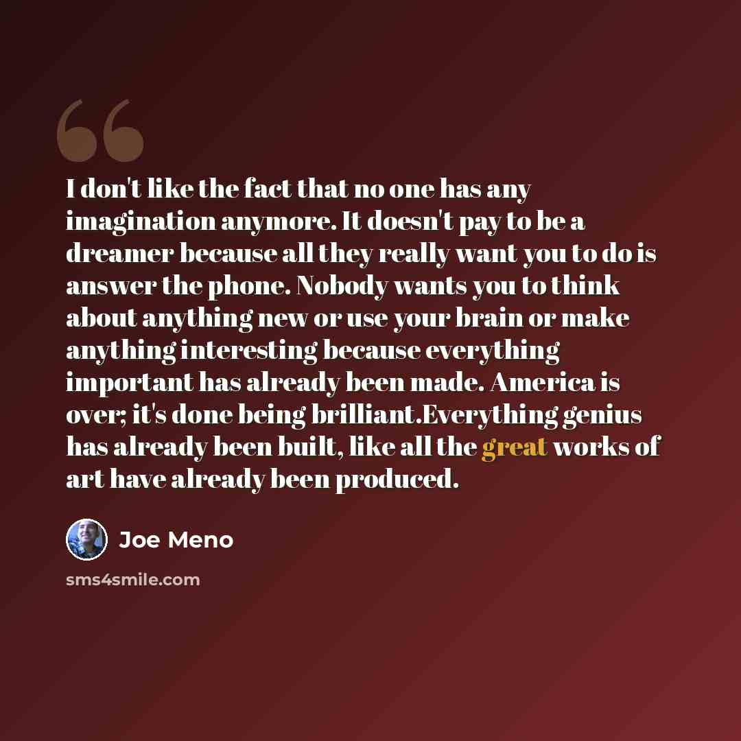 “I don't like the fact that no one has any imagination anymore. It doesn't pay to be a dreamer because all they really want you to do is answer the phone. Nobody wants you to think about anything new or use your brain or make anything interesting because everything important has already been made…” quote by Joe Meno