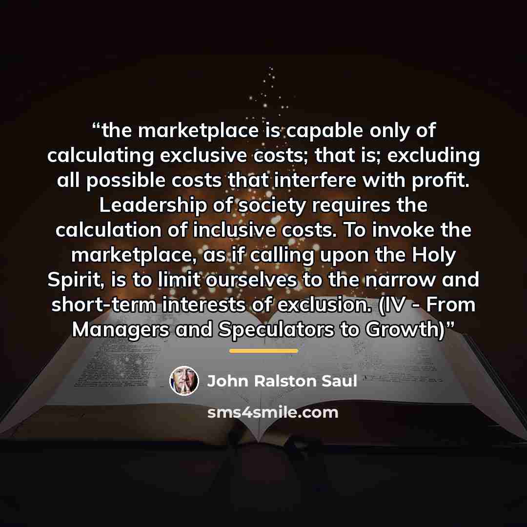 “the marketplace is capable only of calculating exclusive costs; that is; excluding all possible costs that interfere with profit. Leadership of society requires the calculation of inclusive costs. To invoke the marketplace, as if calling upon the Holy Spirit, is to limit ourselves to the narrow…” quote by John Ralston Saul