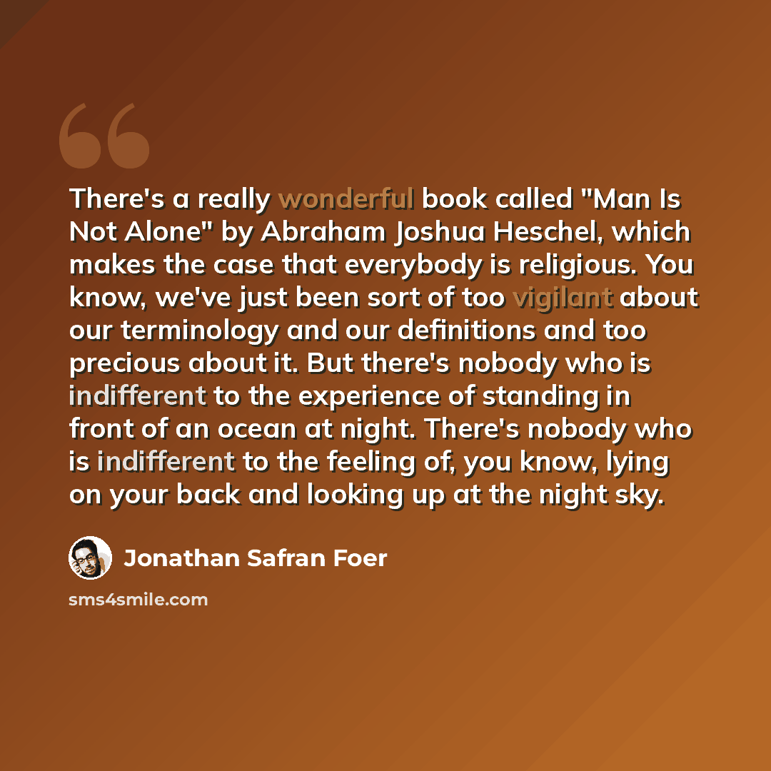 “There's a really wonderful book called "Man Is Not Alone" by Abraham Joshua Heschel, which makes the case that everybody is religious. You know, we've just been sort of too vigilant about our terminology and our definitions and too precious about it. But there's nobody who is indifferent to the…” quote by Jonathan Safran Foer