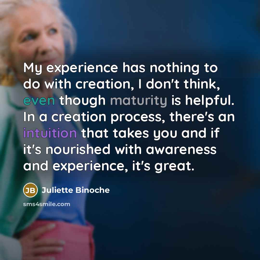 “My experience has nothing to do with creation, I don't think, even though maturity is helpful. In a creation process, there's an intuition that takes you and if it's nourished with awareness and experience, it's great.” quote by Juliette Binoche