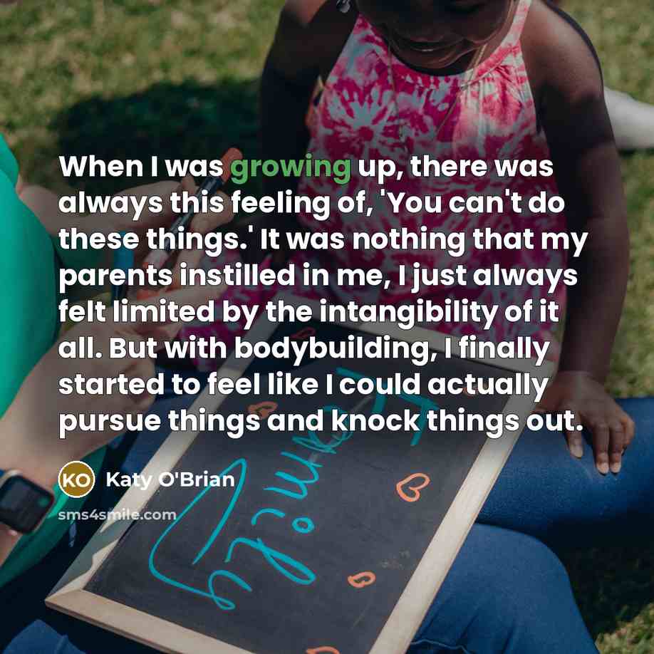 “When I was growing up, there was always this feeling of, 'You can't do these things.' It was nothing that my parents instilled in me, I just always felt limited by the intangibility of it all. But with bodybuilding, I finally started to feel like I could actually pursue things and knock things out.” quote by Katy O'Brian