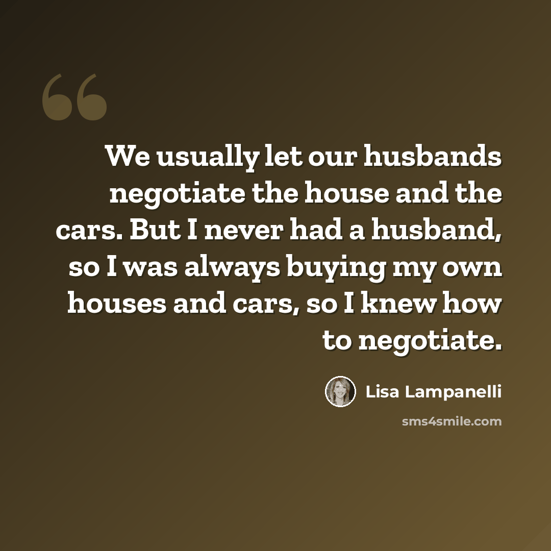 “We usually let our husbands negotiate the house and the cars. But I never had a husband, so I was always buying my own houses and cars, so I knew how to negotiate.” quote by Lisa Lampanelli