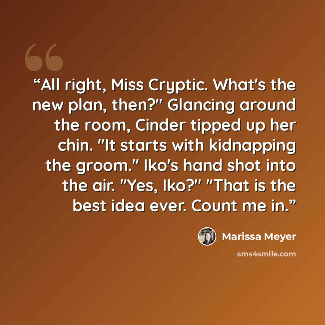 “All right, Miss Cryptic. What's the new plan, then?" Glancing around the room, Cinder tipped up her chin. "It starts with kidnapping the groom." Iko's hand shot into the air. "Yes, Iko?" "That is the best idea ever. Count me in.” quote by Marissa Meyer