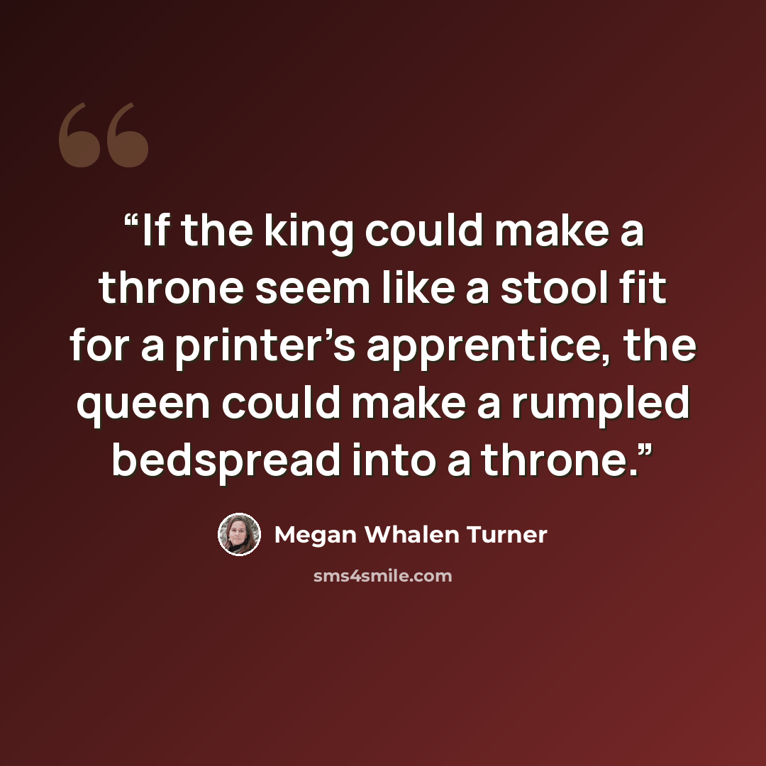 “If the king could make a throne seem like a stool fit for a printer's apprentice, the queen could make a rumpled bedspread into a throne.” quote by Megan Whalen Turner