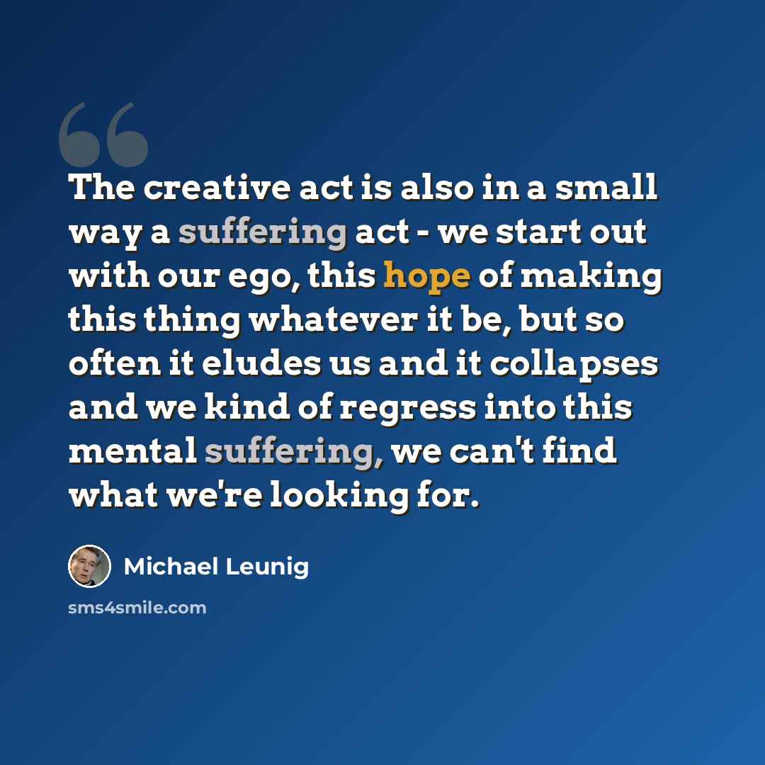 “The creative act is also in a small way a suffering act - we start out with our ego, this hope of making this thing whatever it be, but so often it eludes us and it collapses and we kind of regress into this mental suffering, we can't find what we're looking for.” quote by Michael Leunig
