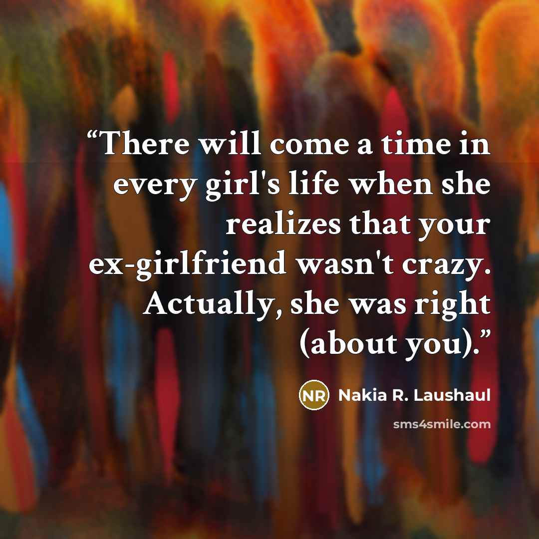 “There will come a time in every girl's life when she realizes that your ex-girlfriend wasn't crazy. Actually, she was right (about you).” quote by Nakia R. Laushaul