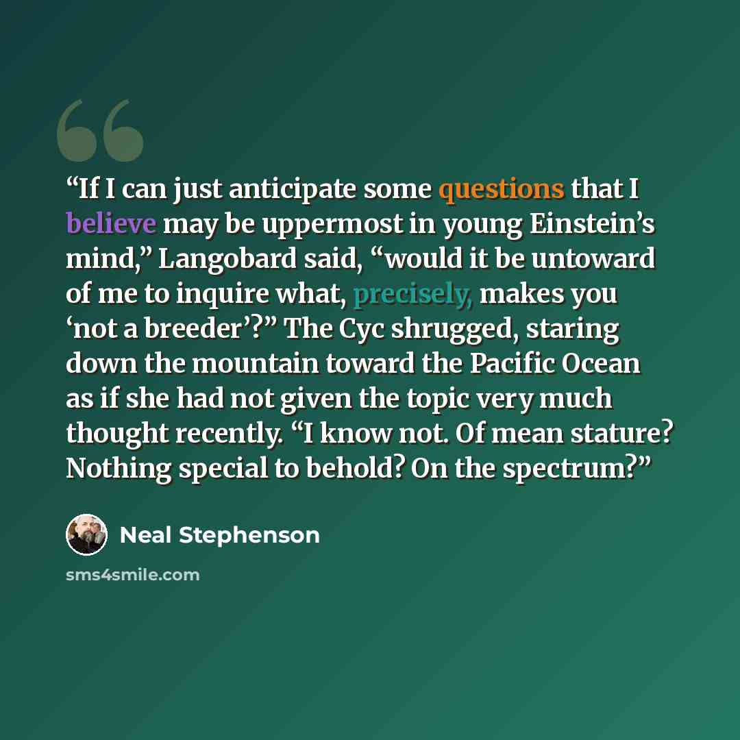 “If I can just anticipate some questions that I believe may be uppermost in young Einstein’s mind,” Langobard said, “would it be untoward of me to inquire what, precisely, makes you ‘not a breeder’?” The Cyc shrugged, staring down the mountain toward the Pacific Ocean as if she had not given the…” quote by Neal Stephenson