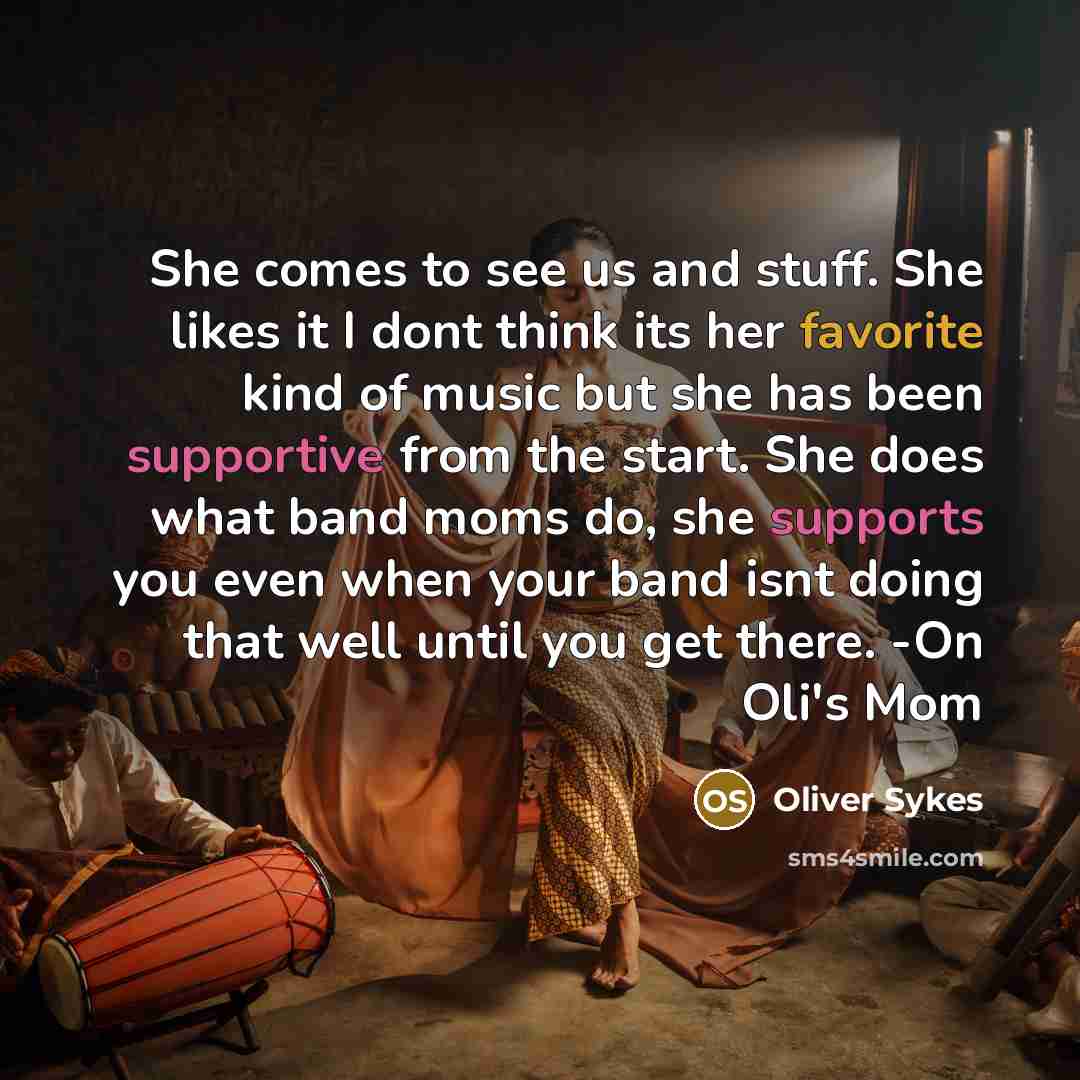 “She comes to see us and stuff. She likes it I dont think its her favorite kind of music but she has been supportive from the start. She does what band moms do, she supports you even when your band isnt doing that well until you get there. -On Oli's Mom” quote by Oliver Sykes