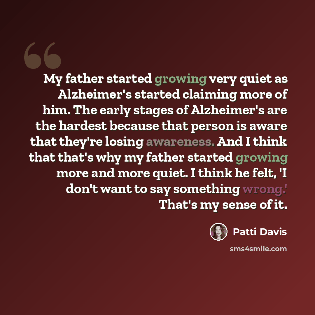 “My father started growing very quiet as Alzheimer's started claiming more of him. The early stages of Alzheimer's are the hardest because that person is aware that they're losing awareness. And I think that that's why my father started growing more and more quiet. I think he felt, 'I don't want to…” quote by Patti Davis