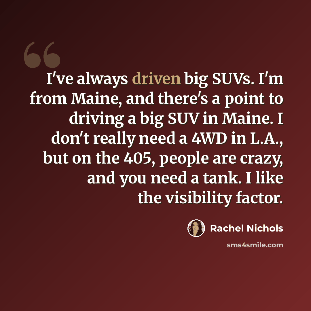 “I've always driven big SUVs. I'm from Maine, and there's a point to driving a big SUV in Maine. I don't really need a 4WD in L.A., but on the 405, people are crazy, and you need a tank. I like the visibility factor.” quote by Rachel Nichols