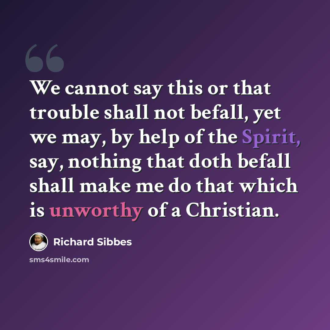 “We cannot say this or that trouble shall not befall, yet we may, by help of the Spirit, say, nothing that doth befall shall make me do that which is unworthy of a Christian.” quote by Richard Sibbes
