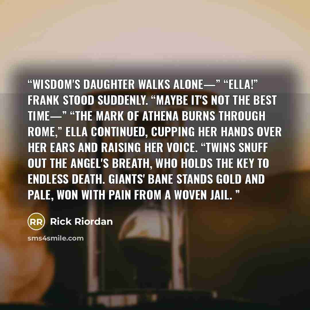 “Wisdom's daughter walks alone—” “Ella!” Frank stood suddenly. “Maybe it's not the best time—” “The Mark of Athena burns through Rome,” Ella continued, cupping her hands over her ears and raising her voice. “Twins snuff out the angel's breath, Who holds the key to endless death. Giants' bane stands…” quote by Rick Riordan