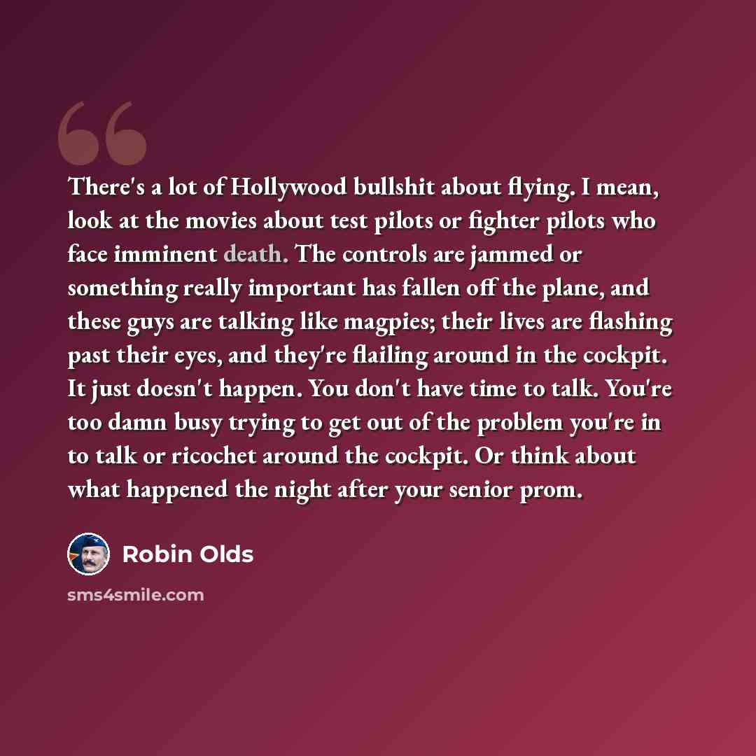 “There's a lot of Hollywood bullshit about flying. I mean, look at the movies about test pilots or fighter pilots who face imminent death. The controls are jammed or something really important has fallen off the plane, and these guys are talking like magpies; their lives are flashing past their…” quote by Robin Olds