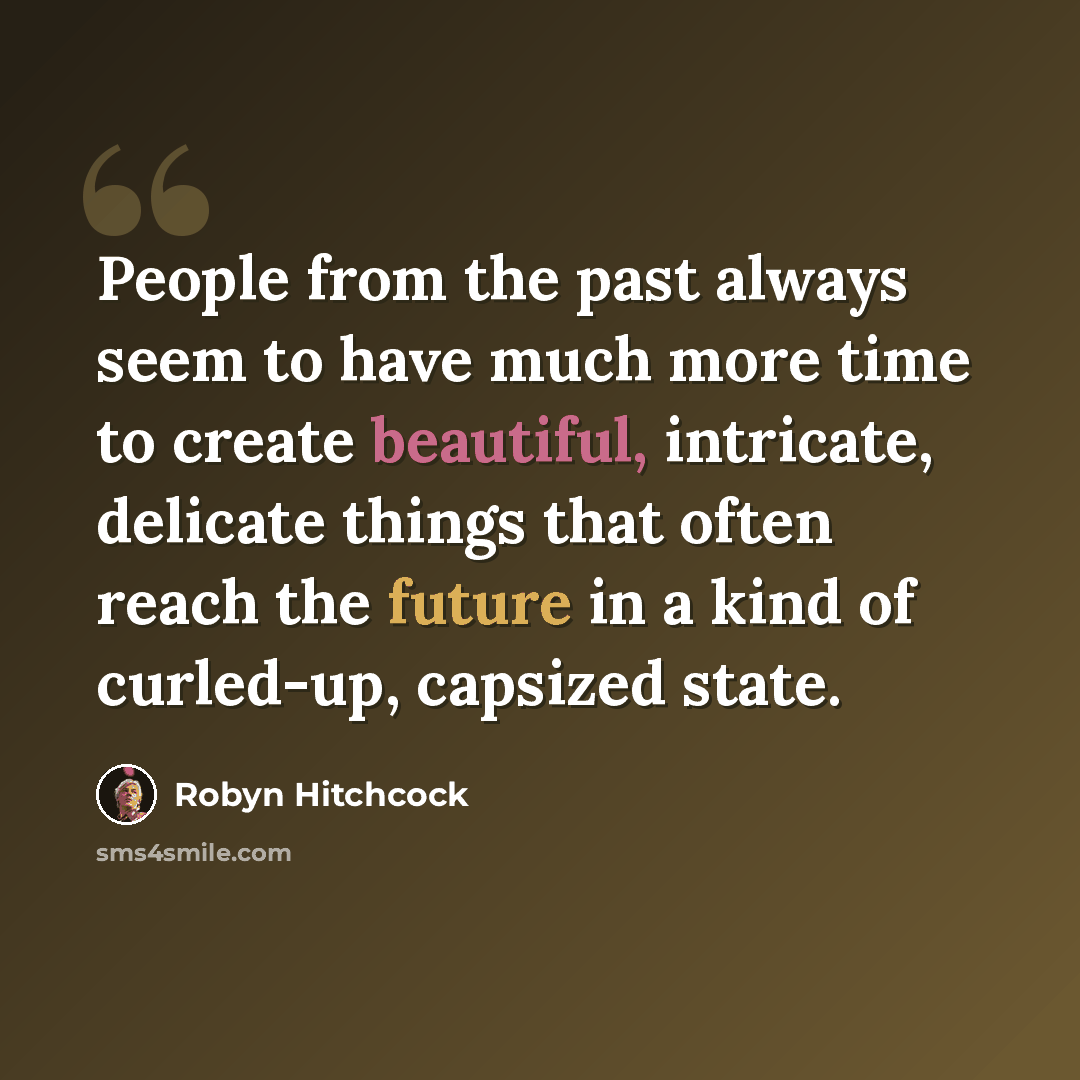 “People from the past always seem to have much more time to create beautiful, intricate, delicate things that often reach the future in a kind of curled-up, capsized state.” quote by Robyn Hitchcock