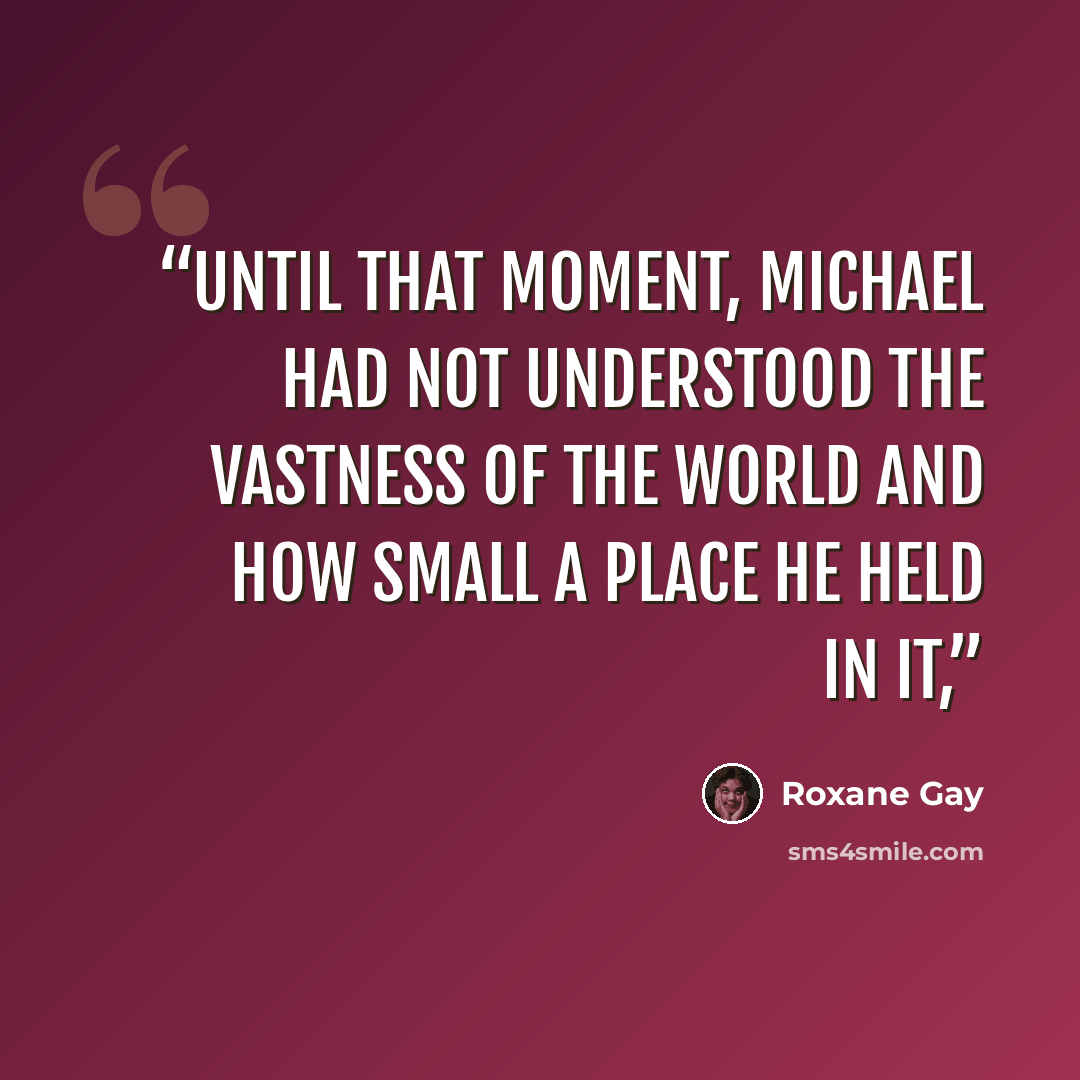 “Until that moment, Michael had not understood the vastness of the world and how small a place he held in it,” quote by Roxane Gay