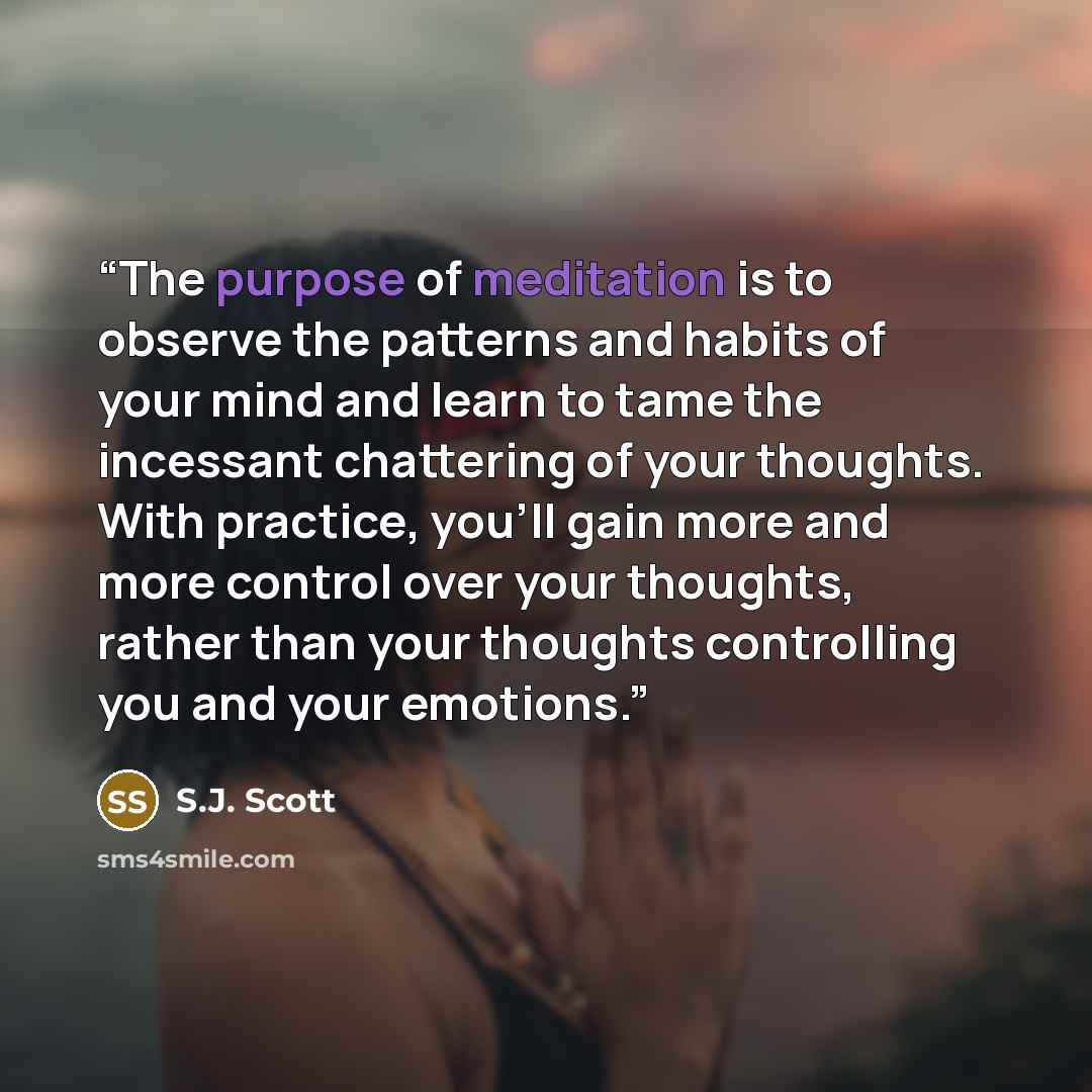 “The purpose of meditation is to observe the patterns and habits of your mind and learn to tame the incessant chattering of your thoughts. With practice, you’ll gain more and more control over your thoughts, rather than your thoughts controlling you and your emotions.” quote by S.J. Scott