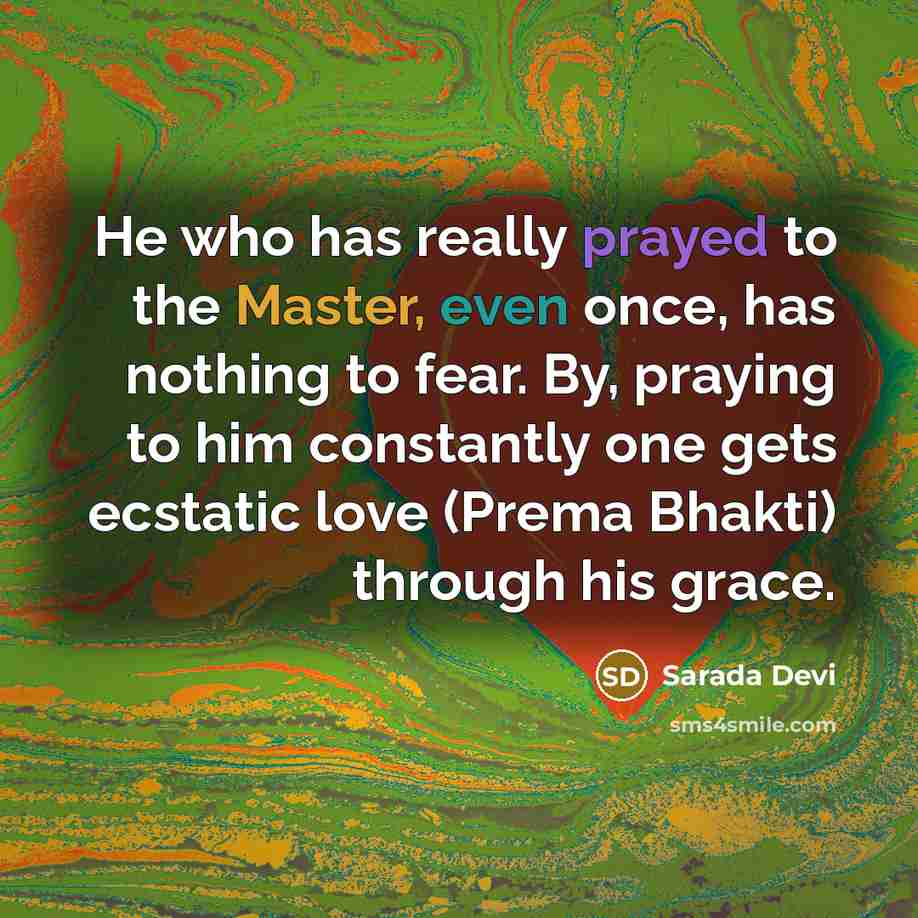 “He who has really prayed to the Master, even once, has nothing to fear. By, praying to him constantly one gets ecstatic love (Prema Bhakti) through his grace.” quote by Sarada Devi