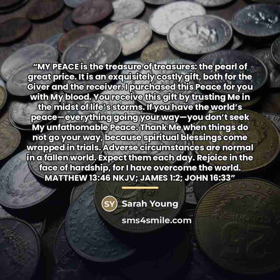 “MY PEACE is the treasure of treasures: the pearl of great price. It is an exquisitely costly gift, both for the Giver and the receiver. I purchased this Peace for you with My blood. You receive this gift by trusting Me in the midst of life’s storms. If you have the world’s peace—everything going…” quote by Sarah Young