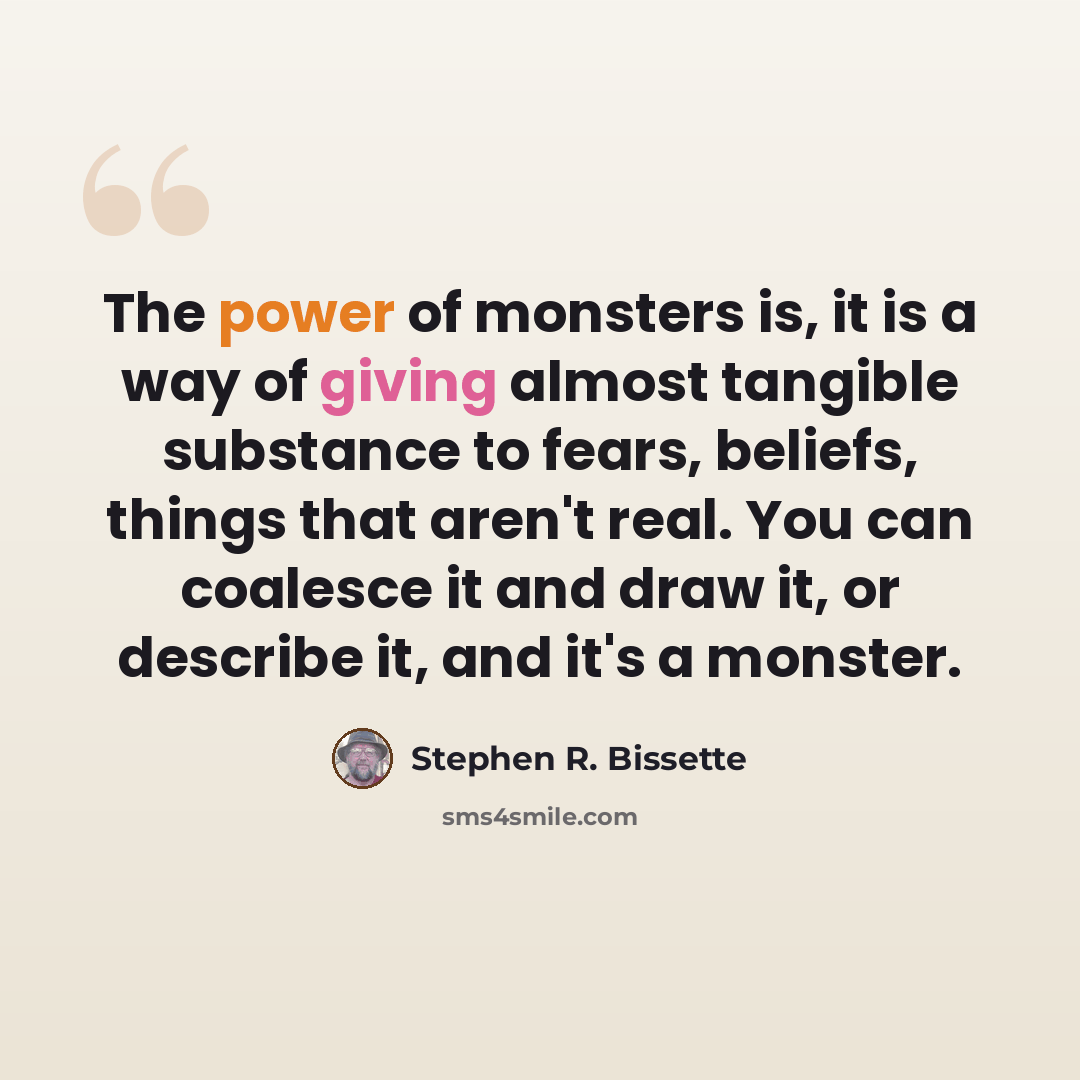 “The power of monsters is, it is a way of giving almost tangible substance to fears, beliefs, things that aren't real. You can coalesce it and draw it, or describe it, and it's a monster.” quote by Stephen R. Bissette
