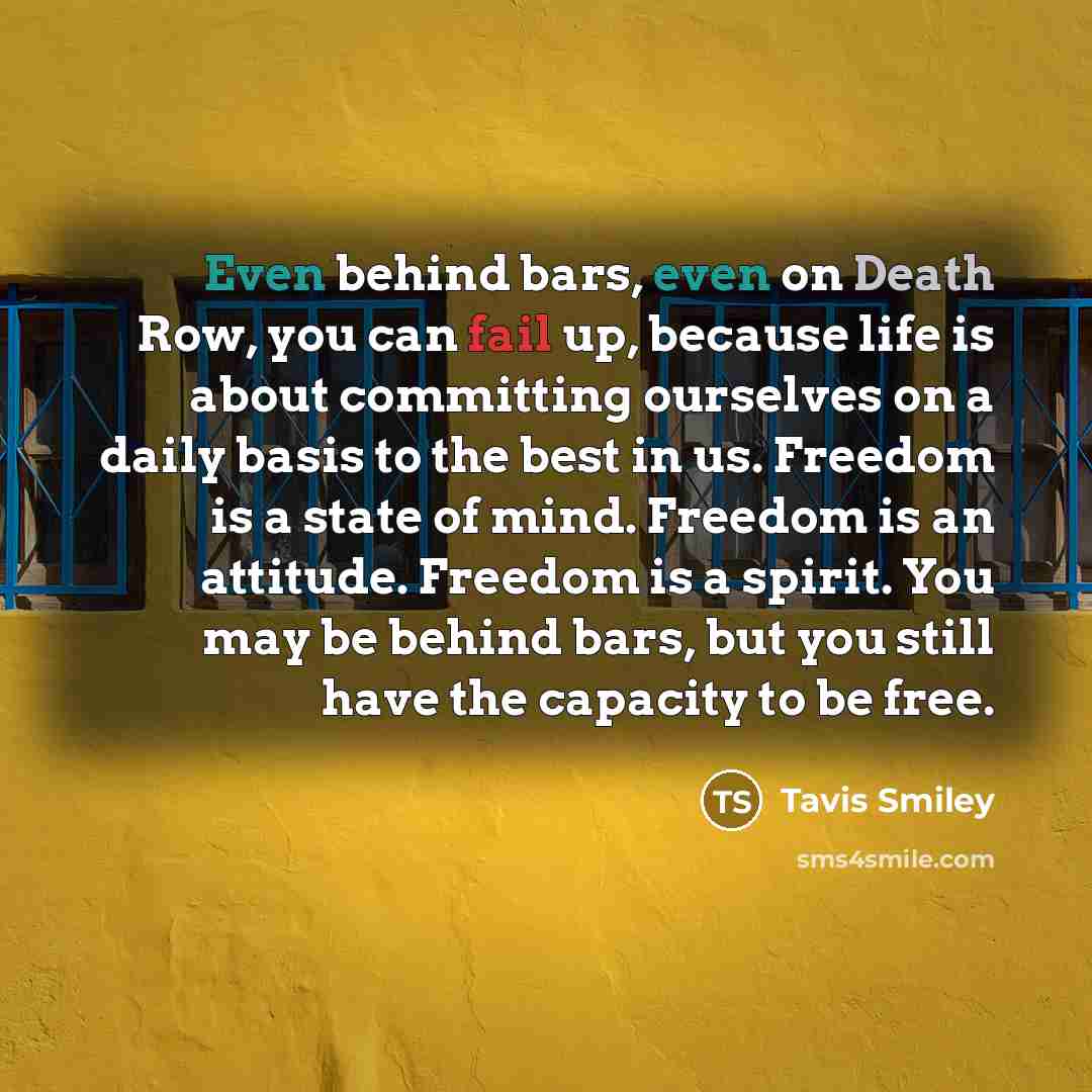 “Even behind bars, even on Death Row, you can fail up, because life is about committing ourselves on a daily basis to the best in us. Freedom is a state of mind. Freedom is an attitude. Freedom is a spirit. You may be behind bars, but you still have the capacity to be free.” quote by Tavis Smiley