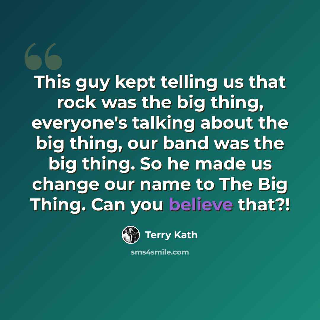 “This guy kept telling us that rock was the big thing, everyone's talking about the big thing, our band was the big thing. So he made us change our name to The Big Thing. Can you believe that?!” quote by Terry Kath