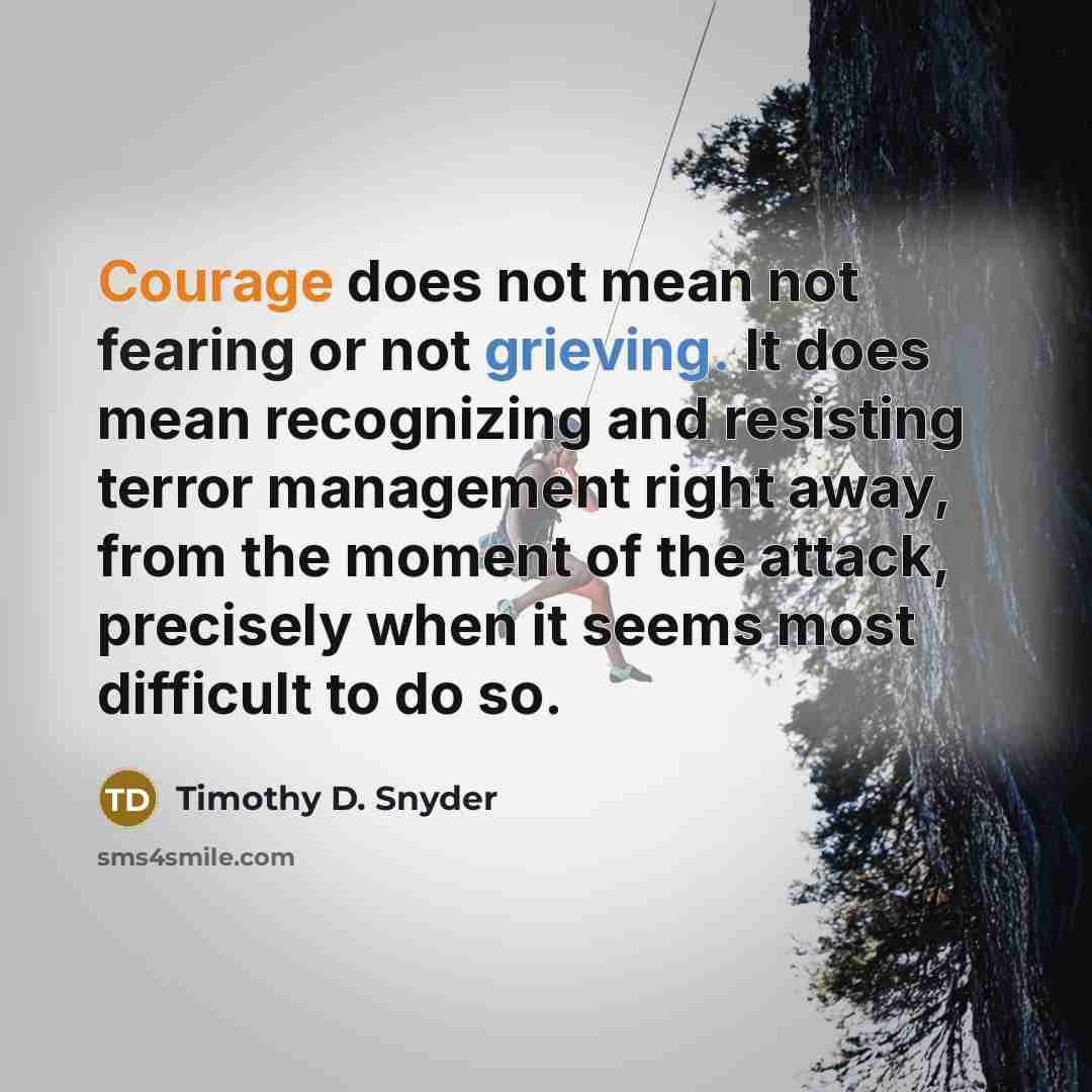 “Courage does not mean not fearing or not grieving. It does mean recognizing and resisting terror management right away, from the moment of the attack, precisely when it seems most difficult to do so.” quote by Timothy D. Snyder