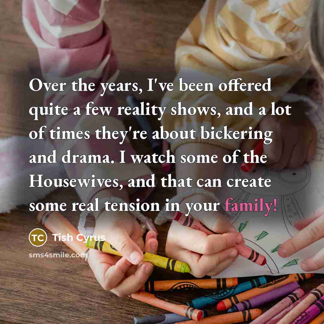 “Over the years, I've been offered quite a few reality shows, and a lot of times they're about bickering and drama. I watch some of the Housewives, and that can create some real tension in your family!” quote by Tish Cyrus
