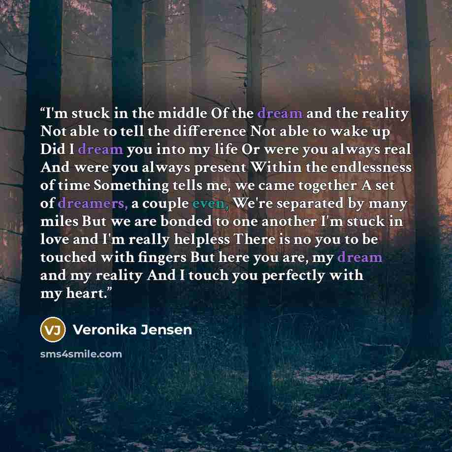 “I'm stuck in the middle Of the dream and the reality Not able to tell the difference Not able to wake up Did I dream you into my life Or were you always real And were you always present Within the endlessness of time Something tells me, we came together A set of dreamers, a couple even, We're…” quote by Veronika Jensen
