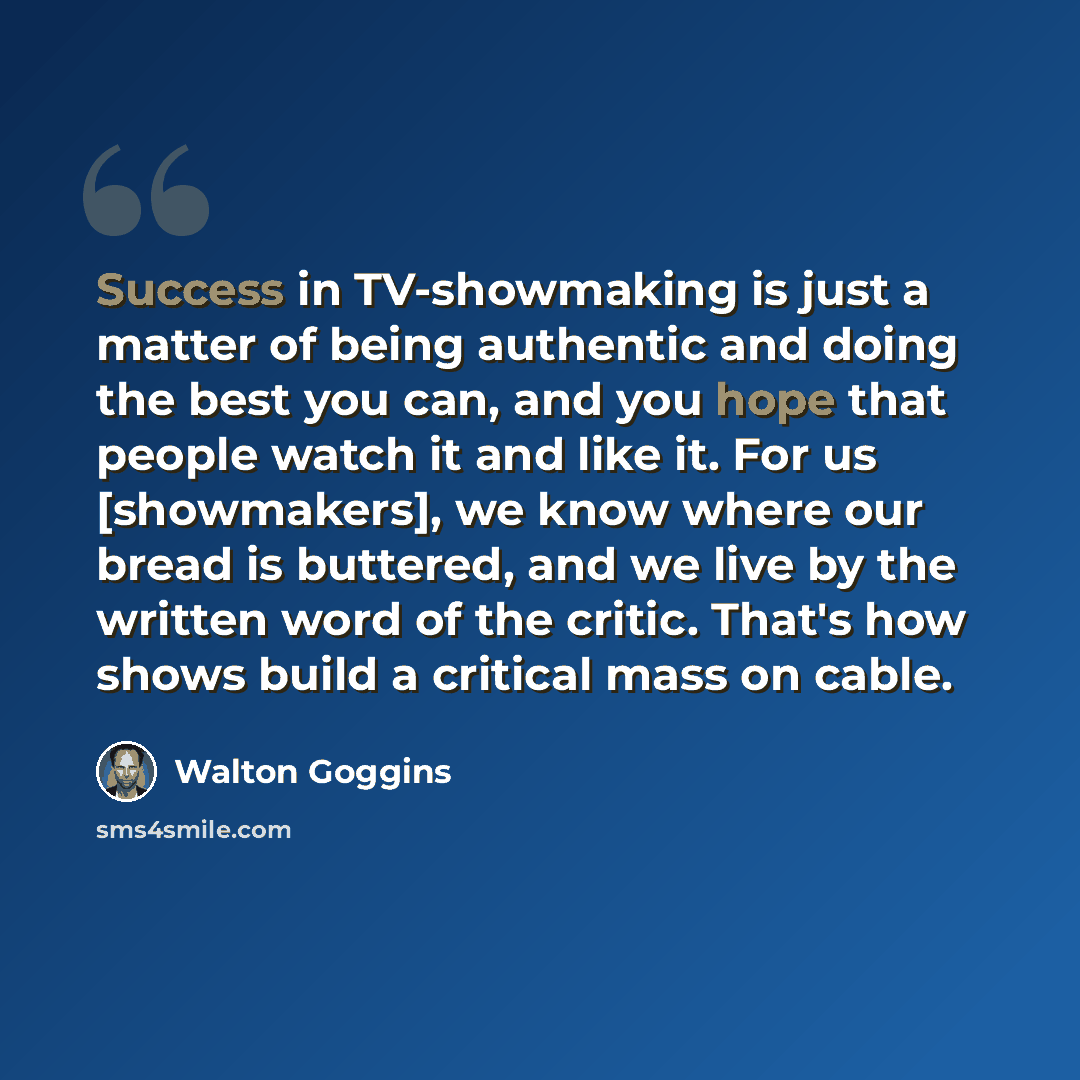 “Success in TV-showmaking is just a matter of being authentic and doing the best you can, and you hope that people watch it and like it. For us [showmakers], we know where our bread is buttered, and we live by the written word of the critic. That's how shows build a critical mass on cable.” quote by Walton Goggins