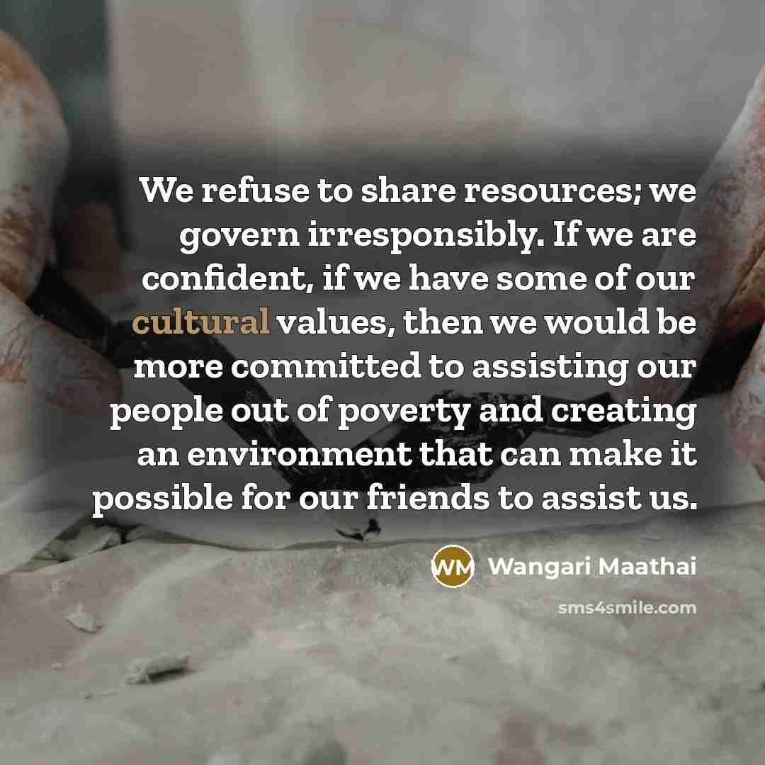 “We refuse to share resources; we govern irresponsibly. If we are confident, if we have some of our cultural values, then we would be more committed to assisting our people out of poverty and creating an environment that can make it possible for our friends to assist us.” quote by Wangari Maathai