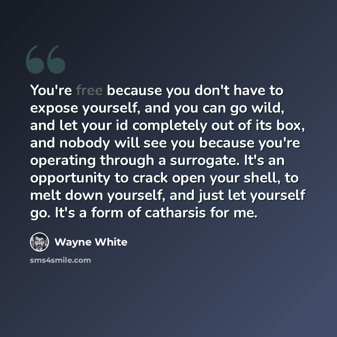 “You're free because you don't have to expose yourself, and you can go wild, and let your id completely out of its box, and nobody will see you because you're operating through a surrogate. It's an opportunity to crack open your shell, to melt down yourself, and just let yourself go. It's a form of…” quote by Wayne White