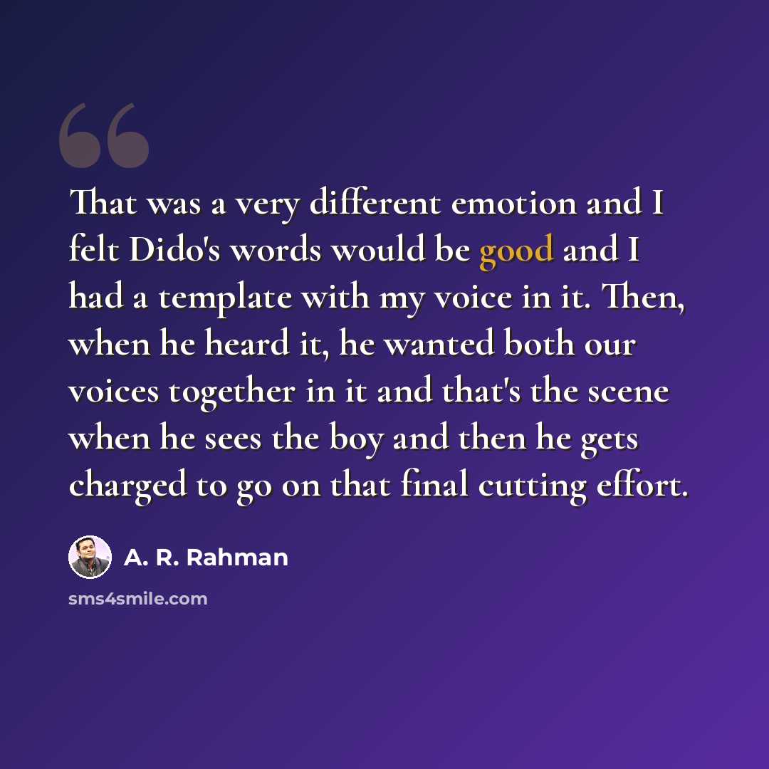 “That was a very different emotion and I felt Dido's words would be good and I had a template with my voice in it. Then, when he heard it, he wanted both our voices together in it and that's the scene when he sees the boy and then he gets charged to go on that final cutting effort.” quote by A. R. Rahman