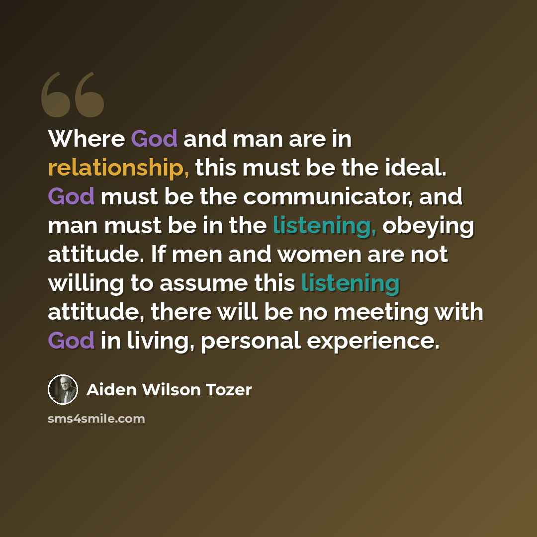 “Where God and man are in relationship, this must be the ideal. God must be the communicator, and man must be in the listening, obeying attitude. If men and women are not willing to assume this listening attitude, there will be no meeting with God in living, personal experience.” quote by Aiden Wilson Tozer