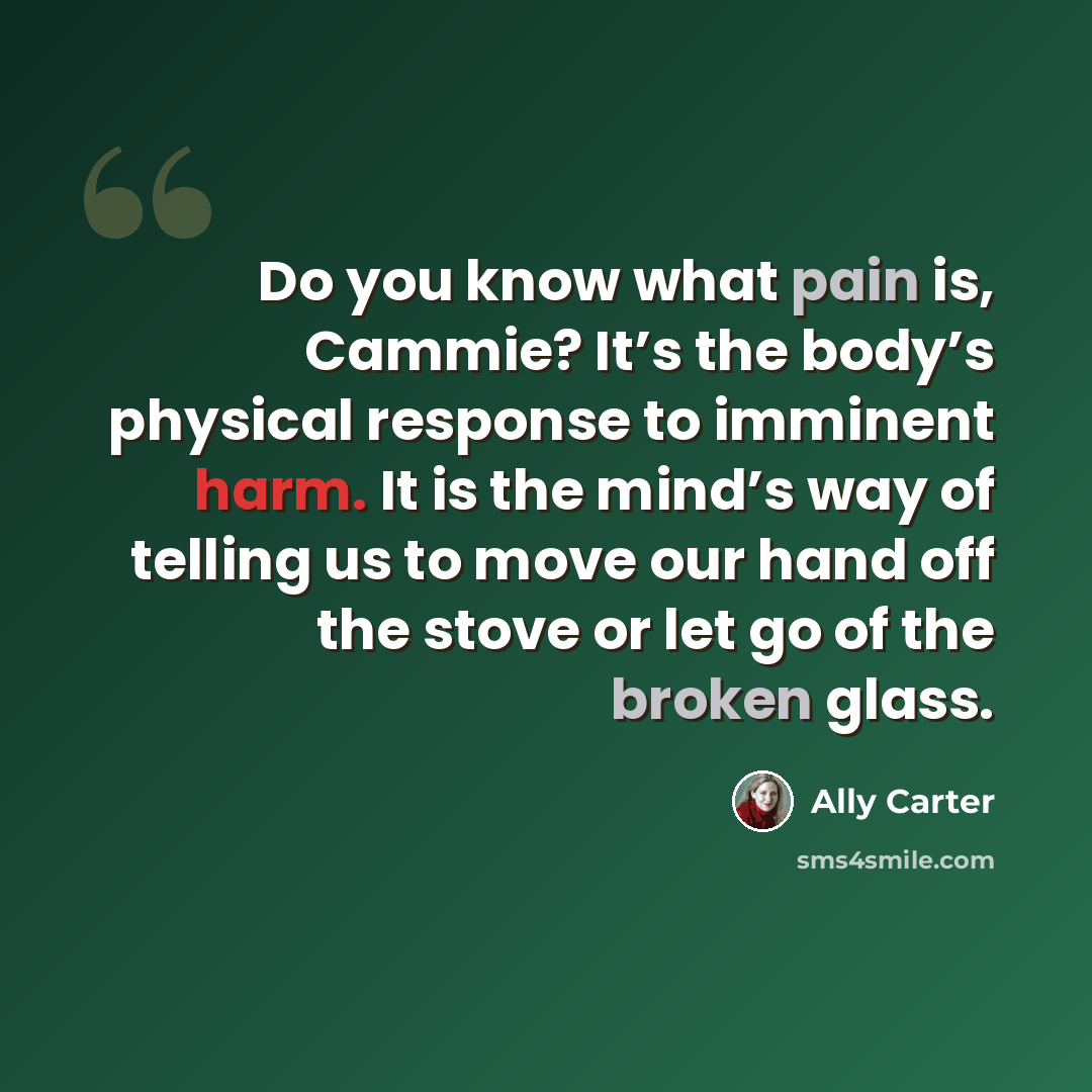 “Do you know what pain is, Cammie? It’s the body’s physical response to imminent harm. It is the mind’s way of telling us to move our hand off the stove or let go of the broken glass.” quote by Ally Carter