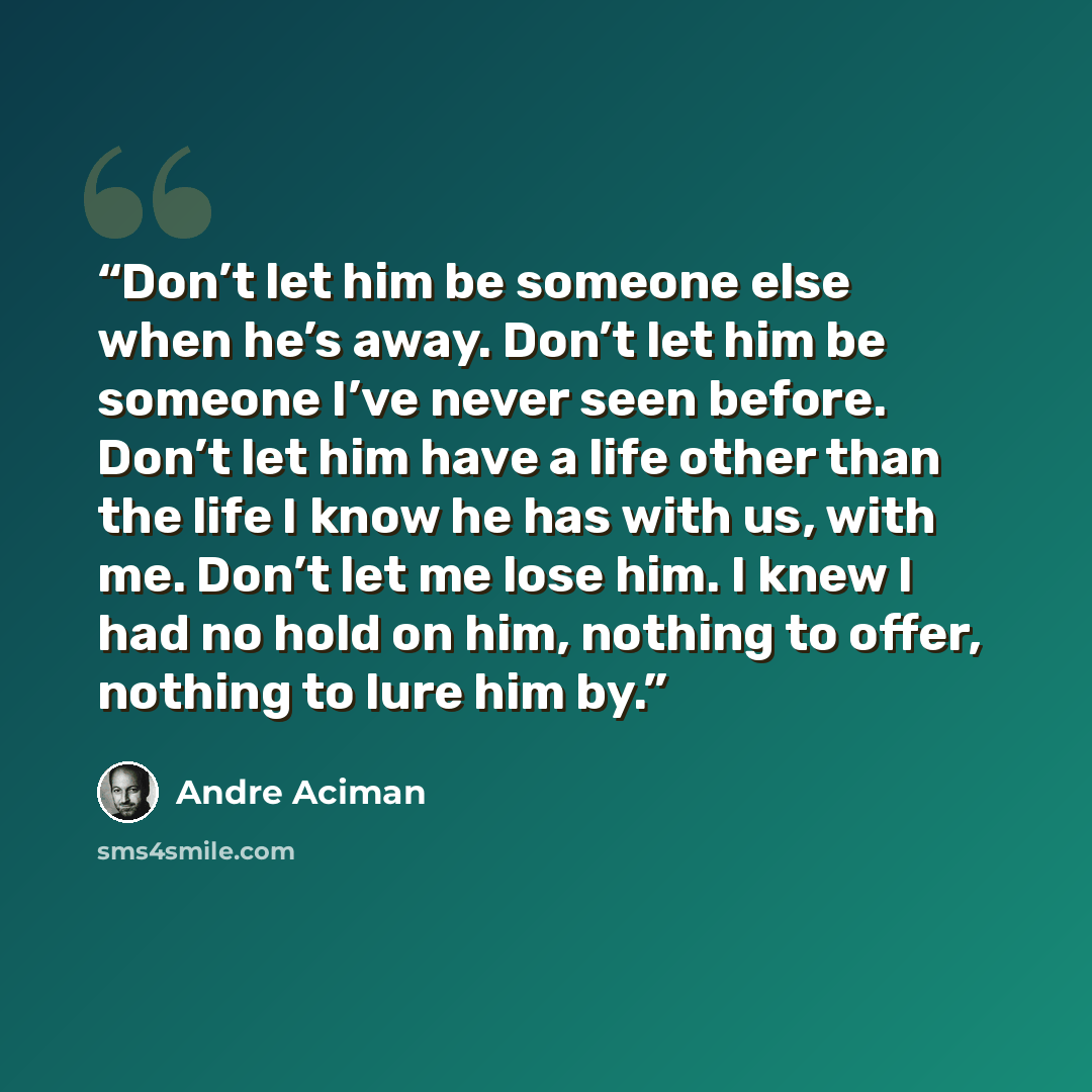 “Don’t let him be someone else when he’s away. Don’t let him be someone I’ve never seen before. Don’t let him have a life other than the life I know he has with us, with me. Don’t let me lose him. I knew I had no hold on him, nothing to offer, nothing to lure him by.” quote by André Aciman