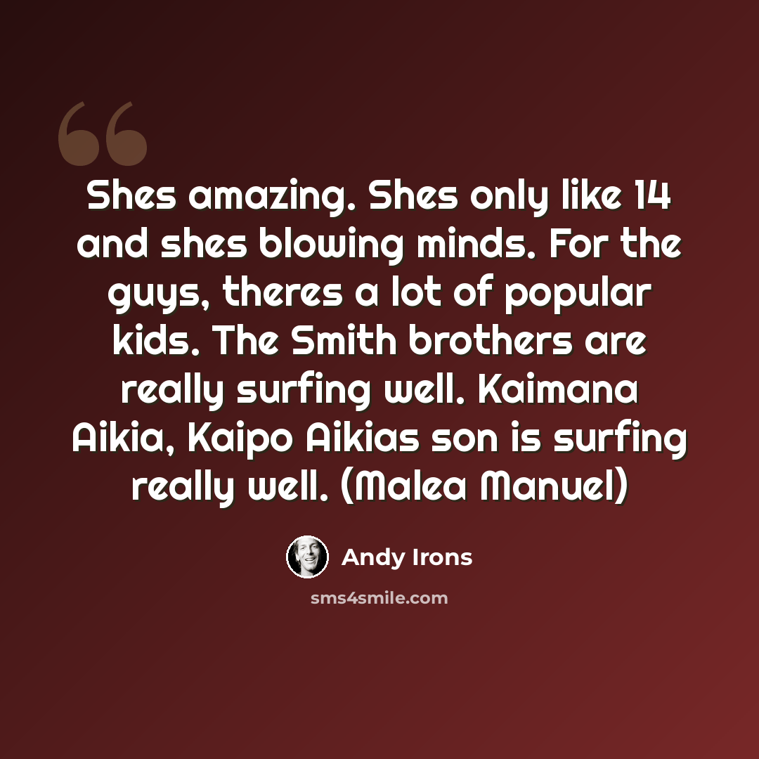 “Shes amazing. Shes only like 14 and shes blowing minds. For the guys, theres a lot of popular kids. The Smith brothers are really surfing well. Kaimana Aikia, Kaipo Aikias son is surfing really well. (Malea Manuel)” quote by Andy Irons