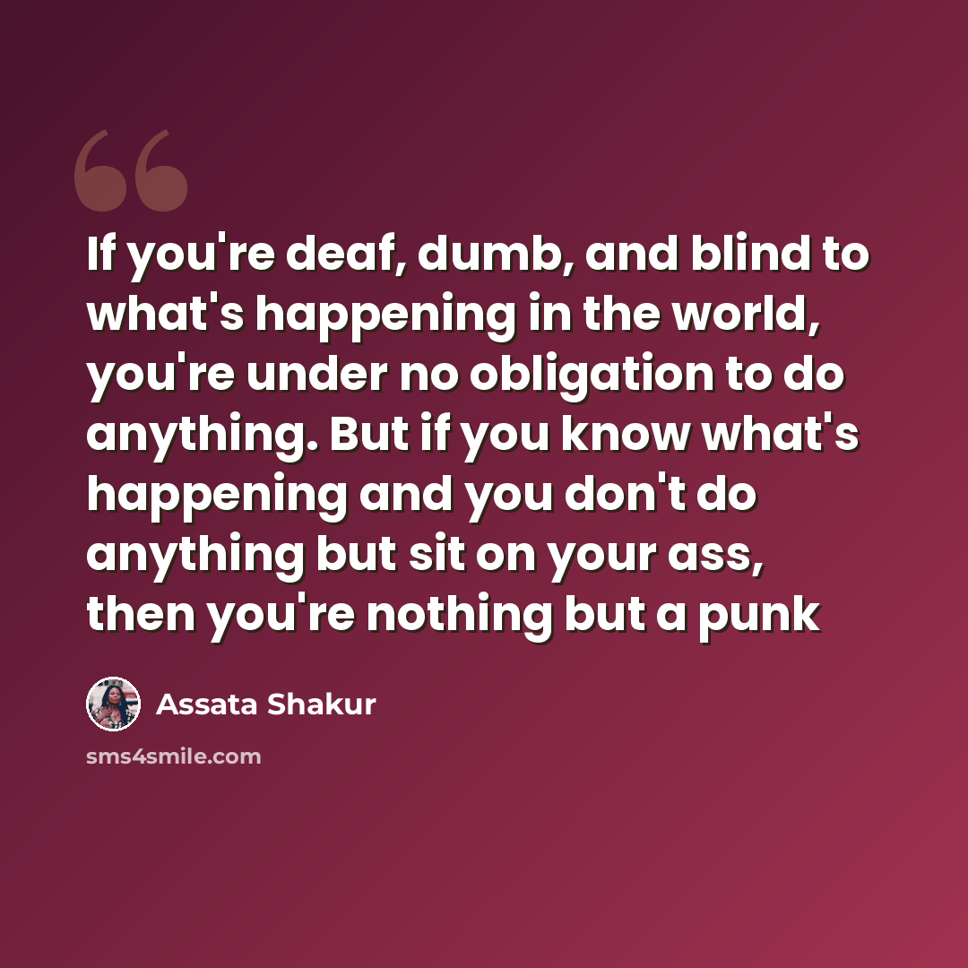 “If you're deaf, dumb, and blind to what's happening in the world, you're under no obligation to do anything. But if you know what's happening and you don't do anything but sit on your ass, then you're nothing but a punk” quote by Assata Shakur