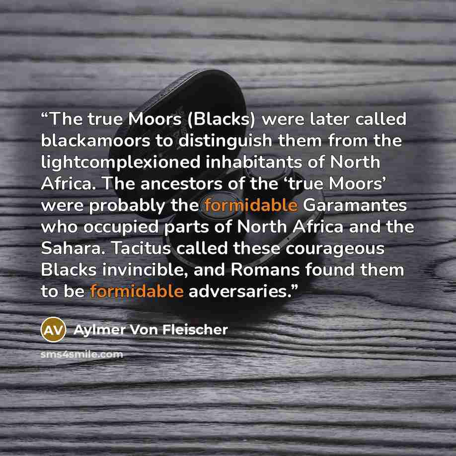 “The true Moors (Blacks) were later called blackamoors to distinguish them from the lightcomplexioned inhabitants of North Africa. The ancestors of the ‘true Moors’ were probably the formidable Garamantes who occupied parts of North Africa and the Sahara. Tacitus called these courageous Blacks…” quote by Aylmer Von Fleischer