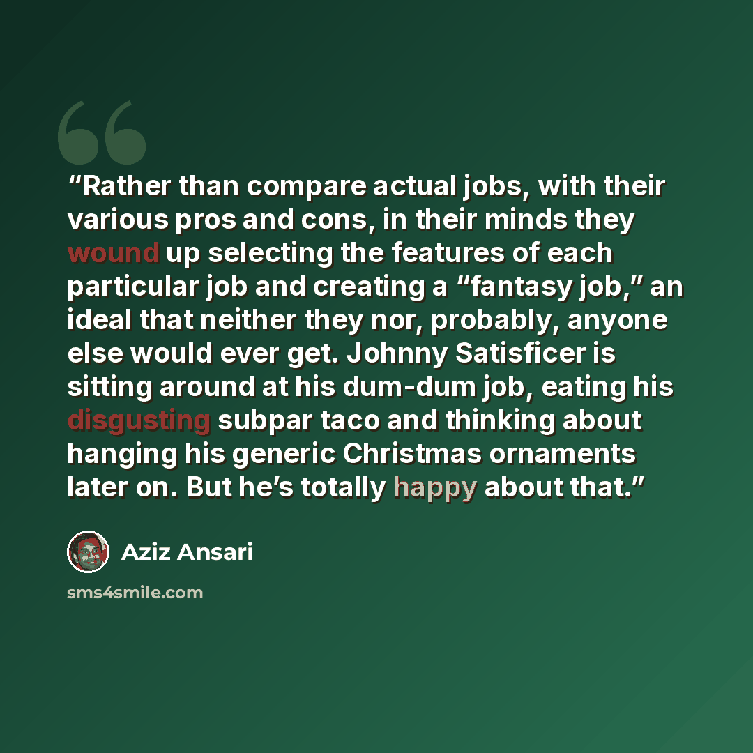 “Rather than compare actual jobs, with their various pros and cons, in their minds they wound up selecting the features of each particular job and creating a “fantasy job,” an ideal that neither they nor, probably, anyone else would ever get. Johnny Satisficer is sitting around at his dum-dum job…” quote by Aziz Ansari